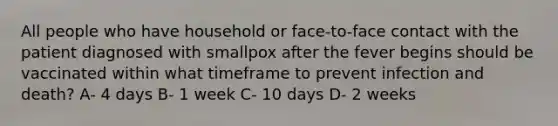 All people who have household or face-to-face contact with the patient diagnosed with smallpox after the fever begins should be vaccinated within what timeframe to prevent infection and death? A- 4 days B- 1 week C- 10 days D- 2 weeks