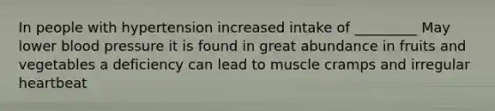 In people with hypertension increased intake of _________ May lower <a href='https://www.questionai.com/knowledge/kD0HacyPBr-blood-pressure' class='anchor-knowledge'>blood pressure</a> it is found in great abundance in fruits and vegetables a deficiency can lead to muscle cramps and irregular heartbeat