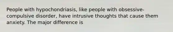 People with hypochondriasis, like people with obsessive-compulsive disorder, have intrusive thoughts that cause them anxiety. The major difference is