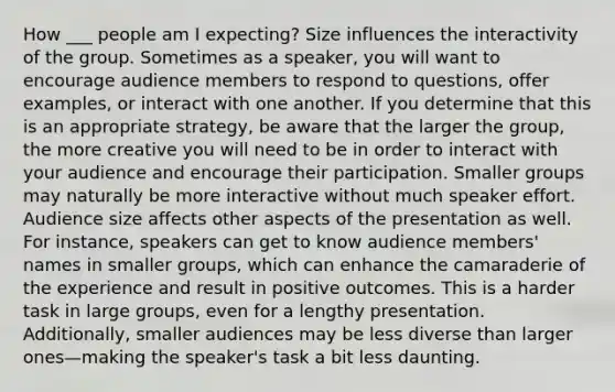 How ___ people am I expecting? Size influences the interactivity of the group. Sometimes as a speaker, you will want to encourage audience members to respond to questions, offer examples, or interact with one another. If you determine that this is an appropriate strategy, be aware that the larger the group, the more creative you will need to be in order to interact with your audience and encourage their participation. Smaller groups may naturally be more interactive without much speaker effort. Audience size affects other aspects of the presentation as well. For instance, speakers can get to know audience members' names in smaller groups, which can enhance the camaraderie of the experience and result in positive outcomes. This is a harder task in large groups, even for a lengthy presentation. Additionally, smaller audiences may be less diverse than larger ones—making the speaker's task a bit less daunting.