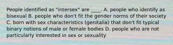 People identified as "intersex" are ____. A. people who identify as bisexual B. people who don't fit the gender norms of their society C. born with sex characteristics (genitalia) that don't fit typical binary notions of male or female bodies D. people who are not particularly interested in sex or sexuality