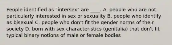 People identified as "intersex" are ____. A. people who are not particularly interested in sex or sexuality B. people who identify as bisexual C. people who don't fit the gender norms of their society D. born with sex characteristics (genitalia) that don't fit typical binary notions of male or female bodies