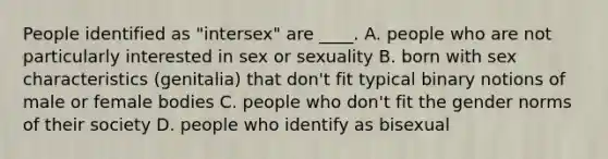 People identified as "intersex" are ____. A. people who are not particularly interested in sex or sexuality B. born with sex characteristics (genitalia) that don't fit typical binary notions of male or female bodies C. people who don't fit the gender norms of their society D. people who identify as bisexual