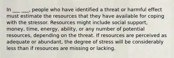 In ___ ___, people who have identified a threat or harmful effect must estimate the resources that they have available for coping with the stressor. Resources might include social support, money, time, energy, ability, or any number of potential resources, depending on the threat. If resources are perceived as adequate or abundant, the degree of stress will be considerably less than if resources are missing or lacking.