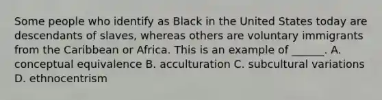 Some people who identify as Black in the United States today are descendants of slaves, whereas others are voluntary immigrants from the Caribbean or Africa. This is an example of ______. A. conceptual equivalence B. acculturation C. subcultural variations D. ethnocentrism