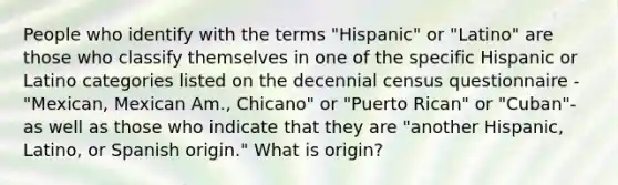 People who identify with the terms "Hispanic" or "Latino" are those who classify themselves in one of the specific Hispanic or Latino categories listed on the decennial census questionnaire -"Mexican, Mexican Am., Chicano" or "Puerto Rican" or "Cuban"-as well as those who indicate that they are "another Hispanic, Latino, or Spanish origin." What is origin?