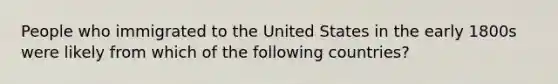 People who immigrated to the United States in the early 1800s were likely from which of the following countries?