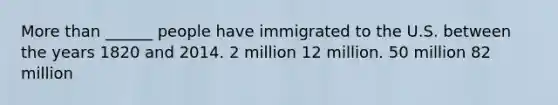 More than ______ people have immigrated to the U.S. between the years 1820 and 2014. 2 million 12 million. 50 million 82 million