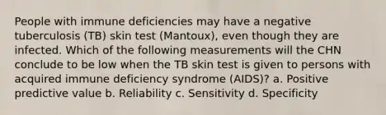 People with immune deficiencies may have a negative tuberculosis (TB) skin test (Mantoux), even though they are infected. Which of the following measurements will the CHN conclude to be low when the TB skin test is given to persons with acquired immune deficiency syndrome (AIDS)? a. Positive predictive value b. Reliability c. Sensitivity d. Specificity