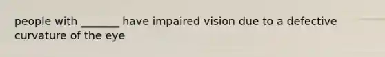 people with _______ have impaired vision due to a defective curvature of the eye