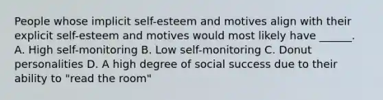 People whose implicit self-esteem and motives align with their explicit self-esteem and motives would most likely have ______. A. High self-monitoring B. Low self-monitoring C. Donut personalities D. A high degree of social success due to their ability to "read the room"