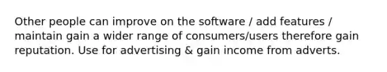 Other people can improve on the software / add features / maintain gain a wider range of consumers/users therefore gain reputation. Use for advertising & gain income from adverts.