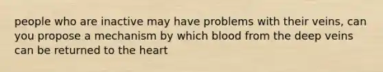 people who are inactive may have problems with their veins, can you propose a mechanism by which blood from the deep veins can be returned to <a href='https://www.questionai.com/knowledge/kya8ocqc6o-the-heart' class='anchor-knowledge'>the heart</a>