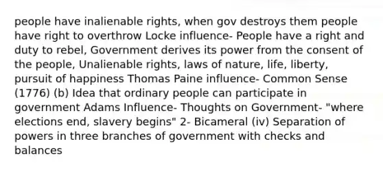 people have inalienable rights, when gov destroys them people have right to overthrow Locke influence- People have a right and duty to rebel, Government derives its power from the consent of the people, Unalienable rights, laws of nature, life, liberty, pursuit of happiness Thomas Paine influence- Common Sense (1776) (b) Idea that ordinary people can participate in government Adams Influence- Thoughts on Government- "where elections end, slavery begins" 2- Bicameral (iv) Separation of powers in three branches of government with checks and balances