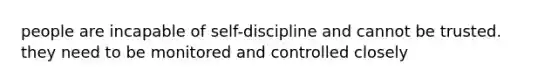 people are incapable of self-discipline and cannot be trusted. they need to be monitored and controlled closely