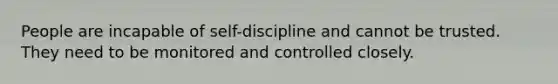 People are incapable of self-discipline and cannot be trusted. They need to be monitored and controlled closely.