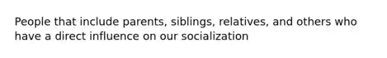 People that include parents, siblings, relatives, and others who have a direct influence on our socialization