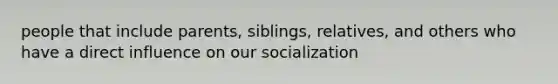 people that include parents, siblings, relatives, and others who have a direct influence on our socialization