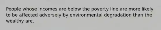 People whose incomes are below the poverty line are more likely to be affected adversely by environmental degradation than the wealthy are.