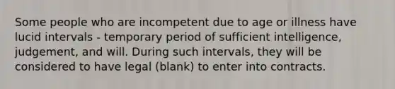 Some people who are incompetent due to age or illness have lucid intervals - temporary period of sufficient intelligence, judgement, and will. During such intervals, they will be considered to have legal (blank) to enter into contracts.