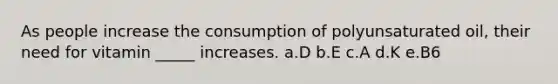 As people increase the consumption of polyunsaturated oil, their need for vitamin _____ increases. a.D b.E c.A d.K e.B6