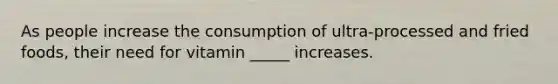 As people increase the consumption of ultra-processed and fried foods, their need for vitamin _____ increases.