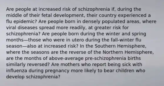 Are people at increased risk of schizophrenia if, during the middle of their fetal development, their country experienced a flu epidemic? Are people born in densely populated areas, where viral diseases spread more readily, at greater risk for schizophrenia? Are people born during the winter and spring months—those who were in utero during the fall-winter flu season—also at increased risk? In the Southern Hemisphere, where the seasons are the reverse of the Northern Hemisphere, are the months of above-average pre-schizophrenia births similarly reversed? Are mothers who report being sick with influenza during pregnancy more likely to bear children who develop schizophrenia?