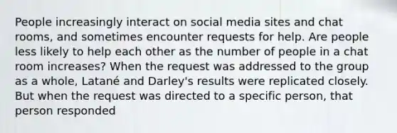 People increasingly interact on social media sites and chat rooms, and sometimes encounter requests for help. Are people less likely to help each other as the number of people in a chat room increases? When the request was addressed to the group as a whole, Latané and Darley's results were replicated closely. But when the request was directed to a specific person, that person responded