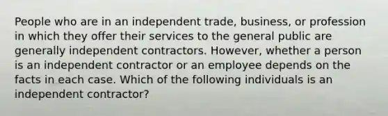 People who are in an independent trade, business, or profession in which they offer their services to the general public are generally independent contractors. However, whether a person is an independent contractor or an employee depends on the facts in each case. Which of the following individuals is an independent contractor?