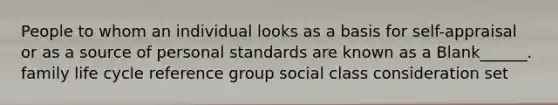 People to whom an individual looks as a basis for self-appraisal or as a source of personal standards are known as a Blank______. family life cycle reference group social class consideration set