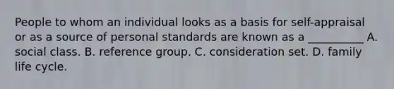 People to whom an individual looks as a basis for self-appraisal or as a source of personal standards are known as a __________ A. social class. B. reference group. C. consideration set. D. family life cycle.