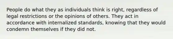 People do what they as individuals think is right, regardless of legal restrictions or the opinions of others. They act in accordance with internalized standards, knowing that they would condemn themselves if they did not.