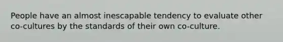 People have an almost inescapable tendency to evaluate other co-cultures by the standards of their own co-culture.