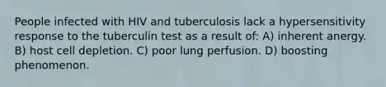 People infected with HIV and tuberculosis lack a hypersensitivity response to the tuberculin test as a result of: A) inherent anergy. B) host cell depletion. C) poor lung perfusion. D) boosting phenomenon.