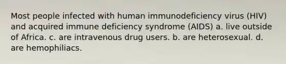 Most people infected with human immunodeficiency virus (HIV) and acquired immune deficiency syndrome (AIDS) a. live outside of Africa. c. are intravenous drug users. b. are heterosexual. d. are hemophiliacs.