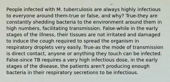 People infected with M. tuberculosis are always highly infectious to everyone around them-true or false, and why? True-they are constantly shedding bacteria to the environment around them in high numbers, facilitating transmission. False-while in the early stages of the illness, their tissues are not irritated and damaged to induce the cough required to spread the organism in respiratory droplets very easily. True-as the mode of transmission is direct contact, anyone or anything they touch can be infected. False-since TB requires a very high infectious dose, in the early stages of the disease, the patients aren't producing enough bacteria in their respiratory secretions to be infectious.