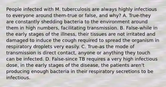 People infected with M. tuberculosis are always highly infectious to everyone around them-true or false, and why? A. True-they are constantly shedding bacteria to the environment around them in high numbers, facilitating transmission. B. False-while in the early stages of the illness, their tissues are not irritated and damaged to induce the cough required to spread the organism in respiratory droplets very easily. C. True-as the mode of transmission is direct contact, anyone or anything they touch can be infected. D. False-since TB requires a very high infectious dose, in the early stages of the disease, the patients aren't producing enough bacteria in their respiratory secretions to be infectious.