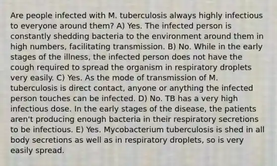 Are people infected with M. tuberculosis always highly infectious to everyone around them? A) Yes. The infected person is constantly shedding bacteria to the environment around them in high numbers, facilitating transmission. B) No. While in the early stages of the illness, the infected person does not have the cough required to spread the organism in respiratory droplets very easily. C) Yes. As the mode of transmission of M. tuberculosis is direct contact, anyone or anything the infected person touches can be infected. D) No. TB has a very high infectious dose. In the early stages of the disease, the patients aren't producing enough bacteria in their respiratory secretions to be infectious. E) Yes. Mycobacterium tuberculosis is shed in all body secretions as well as in respiratory droplets, so is very easily spread.