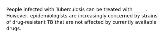 People infected with Tuberculosis can be treated with _____. However, epidemiologists are increasingly concerned by strains of drug-resistant TB that are not affected by currently available drugs.