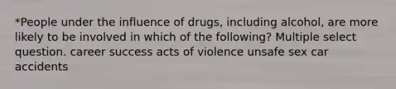 *People under the influence of drugs, including alcohol, are more likely to be involved in which of the following? Multiple select question. career success acts of violence unsafe sex car accidents