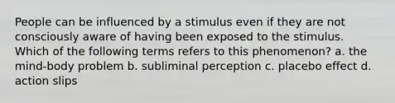 People can be influenced by a stimulus even if they are not consciously aware of having been exposed to the stimulus. Which of the following terms refers to this phenomenon? a. the mind-body problem b. subliminal perception c. placebo effect d. action slips