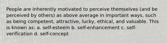 People are inherently motivated to perceive themselves (and be perceived by others) as above average in important ways, such as being competent, attractive, lucky, ethical, and valuable. This is known as: a. self-esteem b. self-enhancement c. self-verification d. self-concept