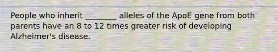 People who inherit ________ alleles of the ApoE gene from both parents have an 8 to 12 times greater risk of developing Alzheimer's disease.