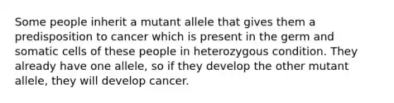 Some people inherit a mutant allele that gives them a predisposition to cancer which is present in the germ and somatic cells of these people in heterozygous condition. They already have one allele, so if they develop the other mutant allele, they will develop cancer.