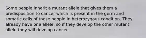 Some people inherit a mutant allele that gives them a predisposition to cancer which is present in the germ and somatic cells of these people in heterozygous condition. They already have one allele, so if they develop the other mutant allele they will develop cancer.