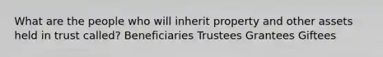 What are the people who will inherit property and other assets held in trust called? Beneficiaries Trustees Grantees Giftees