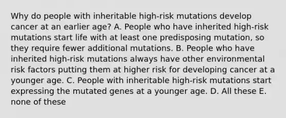 Why do people with inheritable high-risk mutations develop cancer at an earlier age? A. People who have inherited high-risk mutations start life with at least one predisposing mutation, so they require fewer additional mutations. B. People who have inherited high-risk mutations always have other environmental risk factors putting them at higher risk for developing cancer at a younger age. C. People with inheritable high-risk mutations start expressing the mutated genes at a younger age. D. All these E. none of these