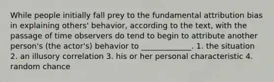 While people initially fall prey to the fundamental attribution bias in explaining others' behavior, according to the text, with the passage of time observers do tend to begin to attribute another person's (the actor's) behavior to _____________. 1. the situation 2. an illusory correlation 3. his or her personal characteristic 4. random chance