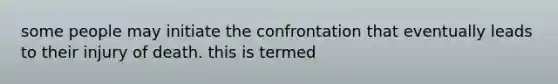 some people may initiate the confrontation that eventually leads to their injury of death. this is termed