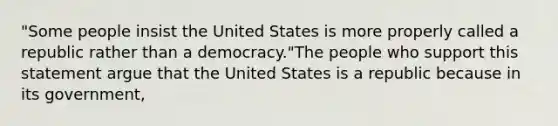 "Some people insist the United States is more properly called a republic rather than a democracy."The people who support this statement argue that the United States is a republic because in its government,